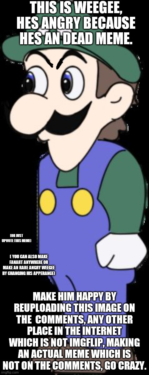 Angry Weegee |  THIS IS WEEGEE, HES ANGRY BECAUSE HES AN DEAD MEME. (OR JUST UPVOTE THIS MEME); ( YOU CAN ALSO MAKE FANART ANYWHERE OR MAKE AN RARE ANGRY WEEGEE BY CHANGING HIS APPERANCE); MAKE HIM HAPPY BY REUPLOADING THIS IMAGE ON THE  COMMENTS, ANY OTHER PLACE IN THE INTERNET WHICH IS NOT IMGFLIP, MAKING AN ACTUAL MEME WHICH IS NOT ON THE COMMENTS, GO CRAZY. | image tagged in weegee | made w/ Imgflip meme maker