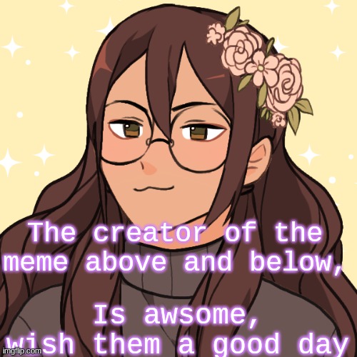 The creator of the meme above and below, Is awsome, wish them a good day | made w/ Imgflip meme maker