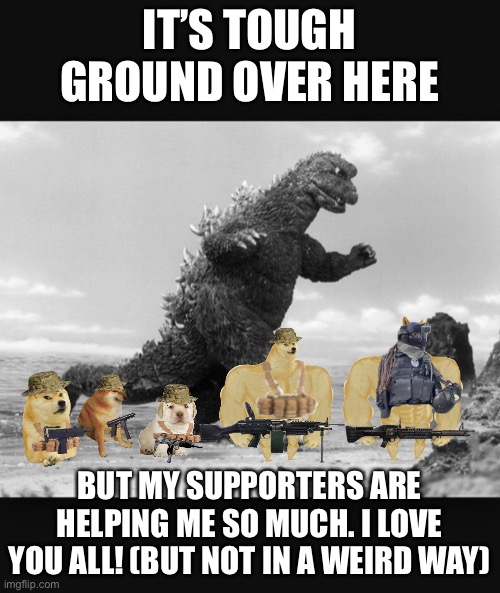 Godzilla  | IT’S TOUGH GROUND OVER HERE; BUT MY SUPPORTERS ARE HELPING ME SO MUCH. I LOVE YOU ALL! (BUT NOT IN A WEIRD WAY) | image tagged in godzilla | made w/ Imgflip meme maker