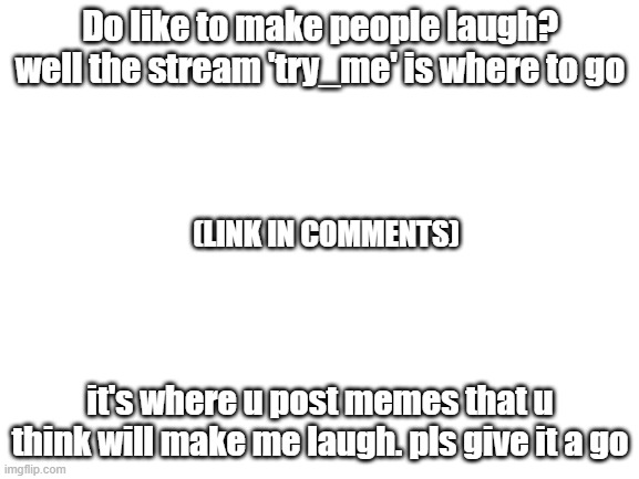 pls read this | Do like to make people laugh? well the stream 'try_me' is where to go; (LINK IN COMMENTS); it's where u post memes that u think will make me laugh. pls give it a go | image tagged in blank white template | made w/ Imgflip meme maker
