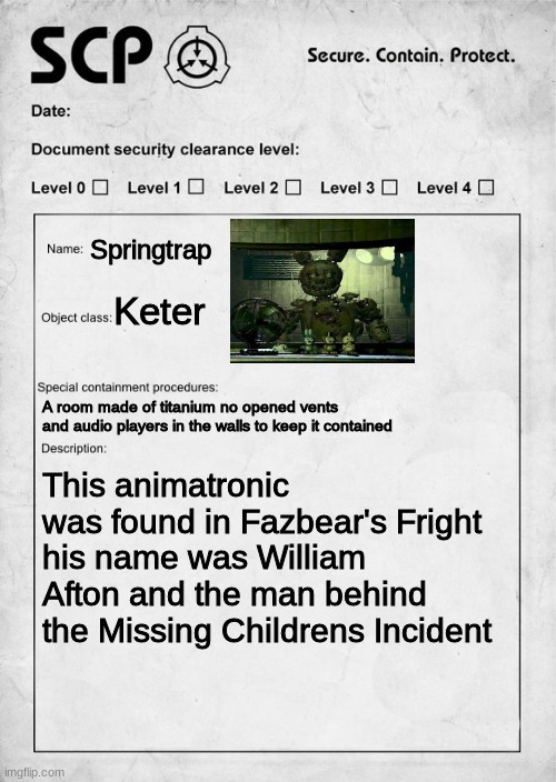 Springtrap as an S.C.P. | Springtrap; Keter; A room made of titanium no opened vents and audio players in the walls to keep it contained; This animatronic was found in Fazbear's Fright his name was William Afton and the man behind the Missing Children's Incident | image tagged in scp document,springtrap,fnaf 3,william afton | made w/ Imgflip meme maker