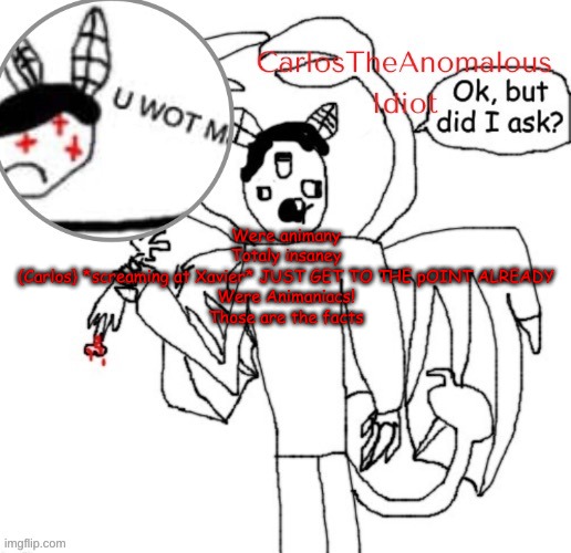 a quote from Anomalous Shenanigans | Were animany
Totaly insaney
(Carlos} *screaming at Xavier* JUST GET TO THE pOINT ALREADY
Were Animaniacs!
Those are the facts | made w/ Imgflip meme maker