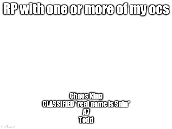 Blank White Template | RP with one or more of my ocs; Chaos King
CLASSIFIED *real name is Sain*
A7
Todd | image tagged in blank white template | made w/ Imgflip meme maker