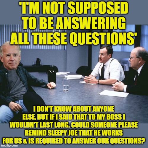 Politicians, even the liberal democrats, are SUPPOSED TO ANSWER OUR QUESTIONS! | 'I'M NOT SUPPOSED TO BE ANSWERING ALL THESE QUESTIONS'; I DON'T KNOW ABOUT ANYONE ELSE, BUT IF I SAID THAT TO MY BOSS I WOULDN'T LAST LONG. COULD SOMEONE PLEASE REMIND SLEEPY JOE THAT HE WORKS FOR US & IS REQUIRED TO ANSWER OUR QUESTIONS? | image tagged in office space 8 bosses,biden,press corps | made w/ Imgflip meme maker