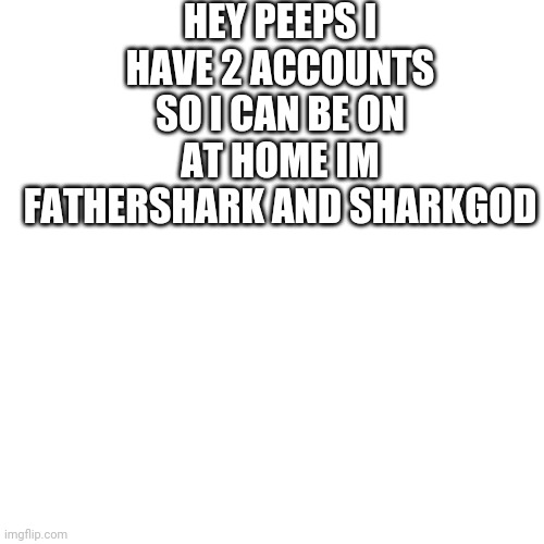 Just letting yall know | HEY PEEPS I HAVE 2 ACCOUNTS SO I CAN BE ON AT HOME IM FATHERSHARK AND SHARKGOD | image tagged in memes,blank transparent square | made w/ Imgflip meme maker