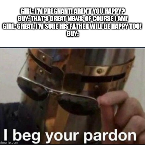 Wait what?! | GIRL: I'M PREGNANT! AREN'T YOU HAPPY?
GUY: THAT'S GREAT NEWS, OF COURSE I AM!
GIRL: GREAT, I'M SURE HIS FATHER WILL BE HAPPY TOO! 
GUY: | image tagged in i beg your pardon,oh wow are you actually reading these tags,idk,too many tags | made w/ Imgflip meme maker