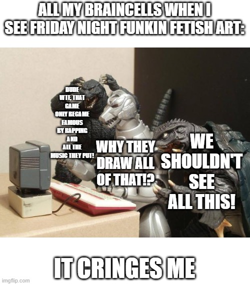 My brain be like: | ALL MY BRAINCELLS WHEN I SEE FRIDAY NIGHT FUNKIN FETISH ART:; DUDE WTF, THAT GAME ONLY BECAME FAMOUS BY RAPPING AND ALL THE MUSIC THEY PUT! WE SHOULDN'T SEE ALL THIS! WHY THEY DRAW ALL OF THAT!? IT CRINGES ME | image tagged in godzilla can't believe,godzilla,fnf,friday night funkin,cringe,fetish | made w/ Imgflip meme maker