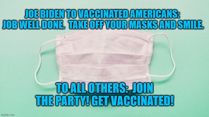 The Tide Has Turned.  Americans Are Winning. | JOE BIDEN TO VACCINATED AMERICANS:  JOB WELL DONE.  TAKE OFF YOUR MASKS AND SMILE. TO ALL OTHERS:  JOIN THE PARTY! GET VACCINATED! | image tagged in politics | made w/ Imgflip meme maker
