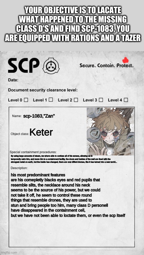 SCP document | YOUR OBJECTIVE IS TO LACATE WHAT HAPPENED TO THE MISSING CLASS D'S AND FIND SCP-1083, YOU ARE EQUIPPED WITH RATIONS AND A TAZER; scp-1083,"Zan"; Keter; By using large amounts of steam, we where able to confuse all of his senses, allowing us to temporarily calm him, and move him to a containment facility, the doors and insides of the wall are lined with the strongest metal on earth, but the inside has changed, there are now diffent biomes, like it has turned into a new world... his most predominant features are his comepletly blacks eyes and red pupils that resemble slits, the necklace around his neck seems to be the source of his power, but we could not take it off, he seem to control these round things that resemble drones, they are used to stun and bring people too him, many class D personell have disappeared in the containment cell, but we have not been able to loctate them, or even the scp itself | image tagged in scp document | made w/ Imgflip meme maker
