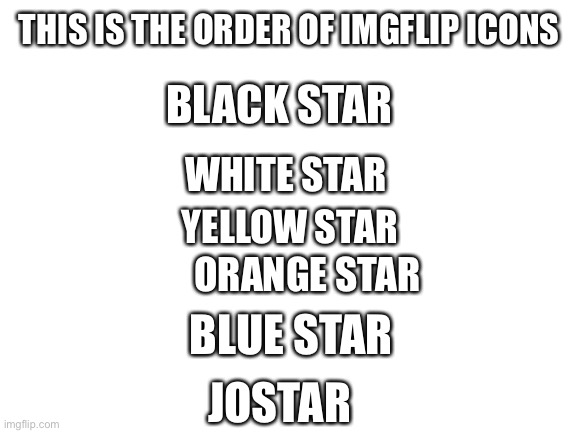 Though are there any colors we arn’t aware of?  Imgflip (the user) has a green one. | THIS IS THE ORDER OF IMGFLIP ICONS; BLACK STAR; WHITE STAR; YELLOW STAR; ORANGE STAR; BLUE STAR; JOSTAR | image tagged in blank white template | made w/ Imgflip meme maker