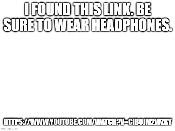 Blank White Template | I FOUND THIS LINK. BE SURE TO WEAR HEADPHONES. HTTPS://WWW.YOUTUBE.COM/WATCH?V=CIBOJM2WZKY | image tagged in blank white template | made w/ Imgflip meme maker