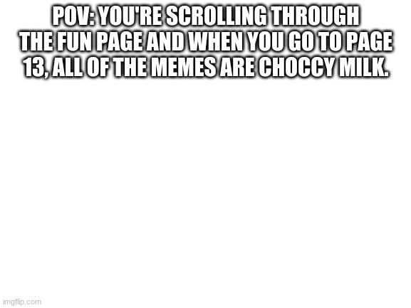 Blank White Template | POV: YOU'RE SCROLLING THROUGH THE FUN PAGE AND WHEN YOU GO TO PAGE 13, ALL OF THE MEMES ARE CHOCCY MILK. | image tagged in blank white template | made w/ Imgflip meme maker