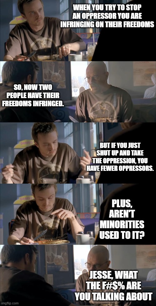 Harm Reduction | WHEN YOU TRY TO STOP AN OPPRESSOR YOU ARE INFRINGING ON THEIR FREEDOMS; SO, NOW TWO PEOPLE HAVE THEIR FREEDOMS INFRINGED. BUT IF YOU JUST SHUT UP AND TAKE THE OPPRESSION, YOU HAVE FEWER OPPRESSORS. PLUS, AREN'T MINORITIES USED TO IT? JESSE, WHAT THE F#$% ARE YOU TALKING ABOUT | image tagged in jesse wtf are you talking about,oppression,crazy | made w/ Imgflip meme maker