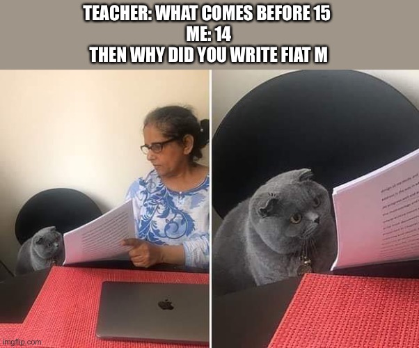 Lol | TEACHER: WHAT COMES BEFORE 15 
ME: 14
THEN WHY DID YOU WRITE FIAT M | image tagged in woman showing paper to cat,tank,t a n k,y e e t,a n t i s m e m e s,antismemes | made w/ Imgflip meme maker