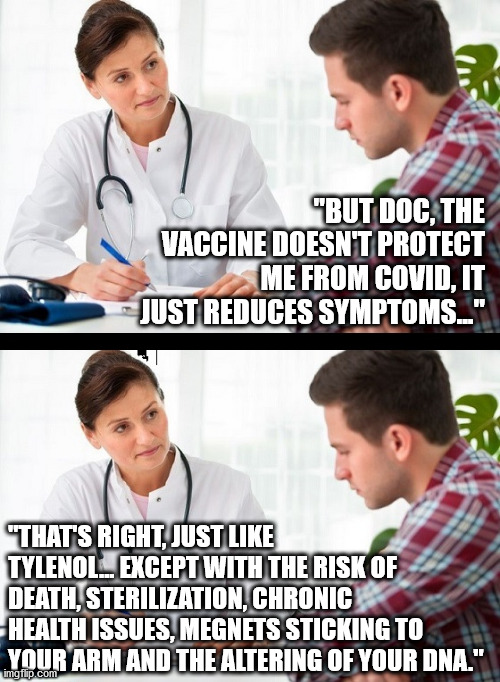 Take your pills, Sheep | "BUT DOC, THE VACCINE DOESN'T PROTECT ME FROM COVID, IT JUST REDUCES SYMPTOMS..."; "THAT'S RIGHT, JUST LIKE TYLENOL... EXCEPT WITH THE RISK OF DEATH, STERILIZATION, CHRONIC HEALTH ISSUES, MEGNETS STICKING TO YOUR ARM AND THE ALTERING OF YOUR DNA." | image tagged in doctor and patient | made w/ Imgflip meme maker