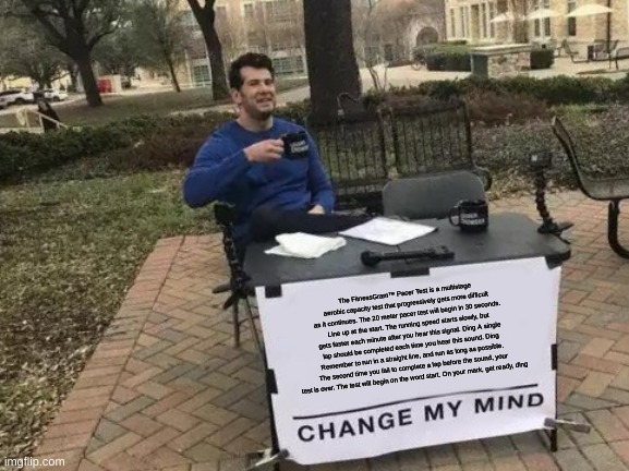 Change My Mind | The FitnessGram™ Pacer Test is a multistage aerobic capacity test that progressively gets more difficult as it continues. The 20 meter pacer test will begin in 30 seconds. Line up at the start. The running speed starts slowly, but gets faster each minute after you hear this signal. Ding A single lap should be completed each time you hear this sound. Ding Remember to run in a straight line, and run as long as possible. The second time you fail to complete a lap before the sound, your test is over. The test will begin on the word start. On your mark, get ready, ding | image tagged in memes,change my mind | made w/ Imgflip meme maker