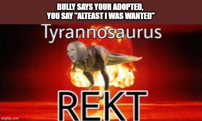 rekt | BULLY SAYS YOUR ADOPTED, 
YOU SAY "ALTEAST I WAS WANTED" | image tagged in tyrannosaurus rekt | made w/ Imgflip meme maker