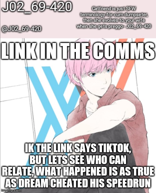 PLS DONT ATTACK, IF U DO I'LL GET ANGERY LEVEL 9855909549066984795380538 | LINK IN THE COMMS; IK THE LINK SAYS TIKTOK, BUT LETS SEE WHO CAN RELATE, WHAT HAPPENED IS AS TRUE AS DREAM CHEATED HIS SPEEDRUN | image tagged in j02_69-420 announcement template | made w/ Imgflip meme maker