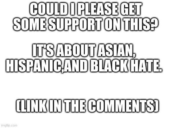 Blank White Template | COULD I PLEASE GET SOME SUPPORT ON THIS? IT'S ABOUT ASIAN, HISPANIC,AND BLACK HATE. (LINK IN THE COMMENTS) | image tagged in blank white template | made w/ Imgflip meme maker