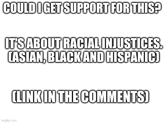 Blank White Template | COULD I GET SUPPORT FOR THIS? IT'S ABOUT RACIAL INJUSTICES. (ASIAN, BLACK AND HISPANIC); (LINK IN THE COMMENTS) | image tagged in blank white template | made w/ Imgflip meme maker