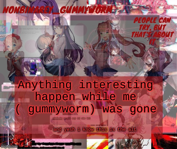 i left for like 15 minutes- | Anything interesting happen while me ( gummyworm) was gone; and yesh i know this is the alt | image tagged in super cool and transparent doki doki nonbinary gummyworm temp | made w/ Imgflip meme maker