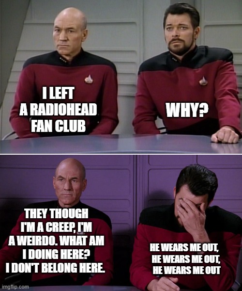 Picard Riker listening to a pun | I LEFT A RADIOHEAD FAN CLUB; WHY? THEY THOUGH I'M A CREEP, I'M A WEIRDO. WHAT AM I DOING HERE? I DON'T BELONG HERE. HE WEARS ME OUT,   HE WEARS ME OUT,    HE WEARS ME OUT | image tagged in picard riker listening to a pun | made w/ Imgflip meme maker