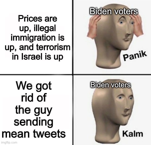 panik kalm | Biden voters; Prices are up, illegal immigration is up, and terrorism in Israel is up; We got rid of the guy sending mean tweets; Biden voters | image tagged in panik kalm,joe biden,politics | made w/ Imgflip meme maker