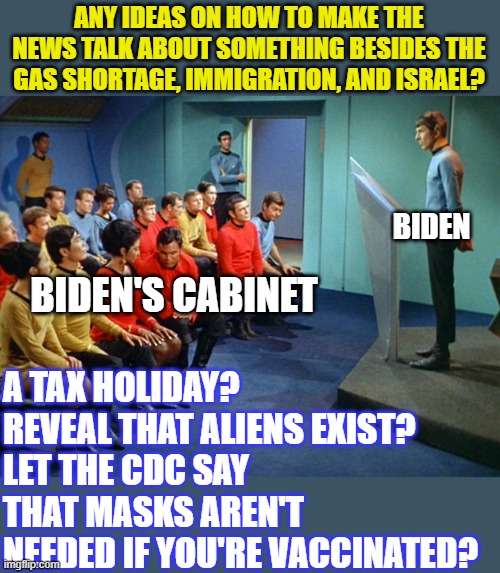 This is how I see these meetings going... | ANY IDEAS ON HOW TO MAKE THE NEWS TALK ABOUT SOMETHING BESIDES THE GAS SHORTAGE, IMMIGRATION, AND ISRAEL? BIDEN; A TAX HOLIDAY?
REVEAL THAT ALIENS EXIST?
LET THE CDC SAY THAT MASKS AREN'T NEEDED IF YOU'RE VACCINATED? BIDEN'S CABINET | image tagged in star trek meeting,biden | made w/ Imgflip meme maker