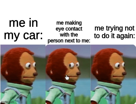 trying not to make eye contact | me making eye contact with the person next to me:; me in my car:; me trying not to do it again: | image tagged in monkey puppet | made w/ Imgflip meme maker