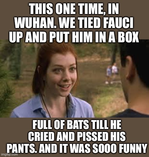 We called him Dr Batshit Crazy | THIS ONE TIME, IN WUHAN. WE TIED FAUCI UP AND PUT HIM IN A BOX; FULL OF BATS TILL HE CRIED AND PISSED HIS PANTS. AND IT WAS SOOO FUNNY | image tagged in band camp girl,dr fuchie la,bat camp,wuhan mo thug | made w/ Imgflip meme maker