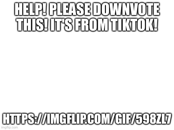 Blank White Template | HELP! PLEASE DOWNVOTE THIS! IT'S FROM TIKTOK! HTTPS://IMGFLIP.COM/GIF/598ZL7 | image tagged in blank white template,tiktok | made w/ Imgflip meme maker