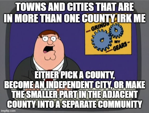 My geographical pet peeve... looking at you Kansas City. |  TOWNS AND CITIES THAT ARE IN MORE THAN ONE COUNTY IRK ME; EITHER PICK A COUNTY, BECOME AN INDEPENDENT CITY, OR MAKE THE SMALLER PART IN THE ADJACENT COUNTY INTO A SEPARATE COMMUNITY | image tagged in memes,peter griffin news,geography,city,town | made w/ Imgflip meme maker