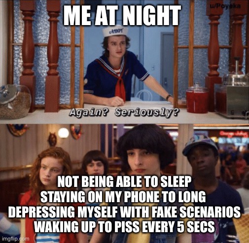 again? seriously? |  ME AT NIGHT; NOT BEING ABLE TO SLEEP
STAYING ON MY PHONE TO LONG 
DEPRESSING MYSELF WITH FAKE SCENARIOS
WAKING UP TO PISS EVERY 5 SECS | image tagged in again seriously | made w/ Imgflip meme maker