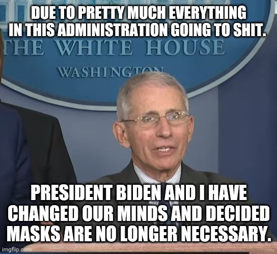 Distraction | DUE TO PRETTY MUCH EVERYTHING IN THIS ADMINISTRATION GOING TO SHIT. PRESIDENT BIDEN AND I HAVE CHANGED OUR MINDS AND DECIDED MASKS ARE NO LONGER NECESSARY. | image tagged in dr fauci,covid,blm,pelosi,woke,biden | made w/ Imgflip meme maker