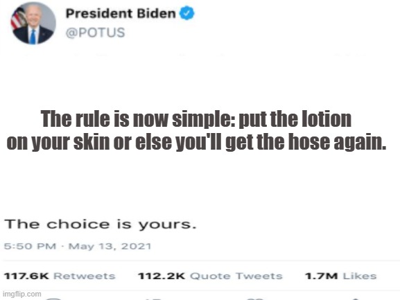 that's how I heard it. | The rule is now simple: put the lotion on your skin or else you'll get the hose again. | image tagged in biden,covid,mask,creepy joe biden | made w/ Imgflip meme maker