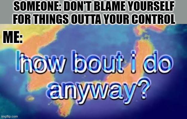 How about I do it anyway? | SOMEONE: DON'T BLAME YOURSELF FOR THINGS OUTTA YOUR CONTROL; ME: | image tagged in how about i do it anyway | made w/ Imgflip meme maker