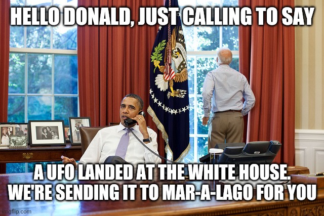 Trump Escapes Earth in UFO | HELLO DONALD, JUST CALLING TO SAY; A UFO LANDED AT THE WHITE HOUSE. WE'RE SENDING IT TO MAR-A-LAGO FOR YOU | image tagged in president,ufo,donald trump,funny,president joe biden,president barack obama | made w/ Imgflip meme maker