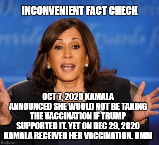 The straight thinking of Kamala Harris (or how to suck up to anybody to get ahead). | INCONVENIENT FACT CHECK; OCT 7, 2020 KAMALA ANNOUNCED SHE WOULD NOT BE TAKING THE VACCINATION IF TRUMP SUPPORTED IT. YET ON DEC 29, 2020 KAMALA RECEIVED HER VACCINATION. HMM | image tagged in kamala harris,hypocrite,democrats,liberals,vaccination,liar | made w/ Imgflip meme maker