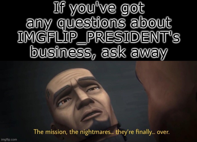 If you've got questions for me or want me to clear something up, now's a great time to ask | If you've got any questions about IMGFLIP_PRESIDENT's business, ask away | image tagged in the mission the nightmares | made w/ Imgflip meme maker