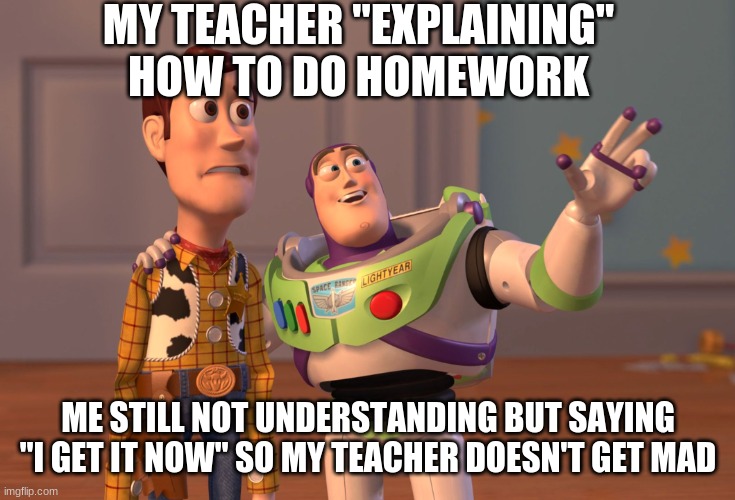 X, X Everywhere | MY TEACHER "EXPLAINING" HOW TO DO HOMEWORK; ME STILL NOT UNDERSTANDING BUT SAYING "I GET IT NOW" SO MY TEACHER DOESN'T GET MAD | image tagged in memes,x x everywhere | made w/ Imgflip meme maker