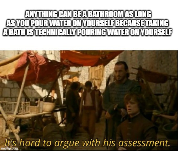 i am not wrong | ANYTHING CAN BE A BATHROOM AS LONG AS YOU POUR WATER ON YOURSELF BECAUSE TAKING A BATH IS TECHNICALLY POURING WATER ON YOURSELF | image tagged in it's hard to argue with his assessment | made w/ Imgflip meme maker