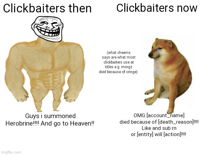 Clickbaiters be like |  Clickbaiters then; Clickbaiters now; (what cheems says are what most clickbaiters use at titles e.g: morgz died because of cringe); Guys i summoned Herobrine!!!! And go to Heaven!! OMG [account_name] died because of [death_reason]!!!! Like and sub rn or [entity] will [action]!!!! | image tagged in memes,buff doge vs cheems,clickbait,morgz,funny,youtube | made w/ Imgflip meme maker