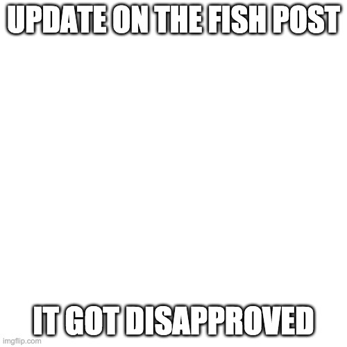 Blank Transparent Square | UPDATE ON THE FISH POST; IT GOT DISAPPROVED | image tagged in memes,blank transparent square | made w/ Imgflip meme maker