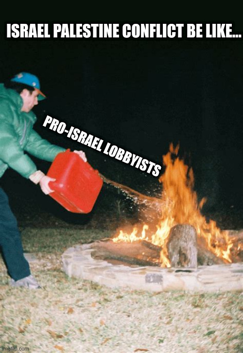 guy pouring gasoline into fire | ISRAEL PALESTINE CONFLICT BE LIKE... PRO-ISRAEL LOBBYISTS | image tagged in guy pouring gasoline into fire,israel,palestine,lobbyists,political meme | made w/ Imgflip meme maker