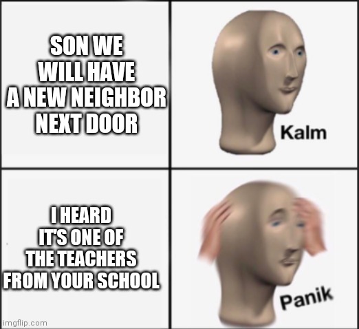 Damn now my mom might ask the teacher to give me some kind of extra class | SON WE WILL HAVE A NEW NEIGHBOR NEXT DOOR; I HEARD IT'S ONE OF THE TEACHERS FROM YOUR SCHOOL | image tagged in kalm panik | made w/ Imgflip meme maker