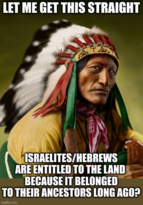 Native American | LET ME GET THIS STRAIGHT; ISRAELITES/HEBREWS ARE ENTITLED TO THE LAND 
BECAUSE IT BELONGED TO THEIR ANCESTORS LONG AGO? | image tagged in native american | made w/ Imgflip meme maker