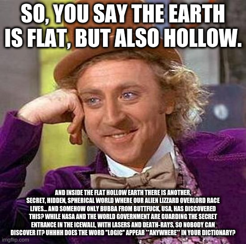 Creepy Condescending Wonka Meme | SO, YOU SAY THE EARTH IS FLAT, BUT ALSO HOLLOW. AND INSIDE THE FLAT HOLLOW EARTH THERE IS ANOTHER, SECRET, HIDDEN, SPHERICAL WORLD WHERE OUR ALIEN LIZZARD OVERLORD RACE LIVES... AND SOMEHOW ONLY BUBBA FROM BUTTFUCK, USA, HAS DISCOVERED THIS? WHILE NASA AND THE WORLD GOVERNMENT ARE GUARDING THE SECRET ENTRANCE IN THE ICEWALL, WITH LASERS AND DEATH-RAYS, SO NOBODY CAN DISCOVER IT? UHHHH DOES THE WORD "LOGIC" APPEAR **ANYWHERE** IN YOUR DICTIONARY? | image tagged in memes,creepy condescending wonka | made w/ Imgflip meme maker