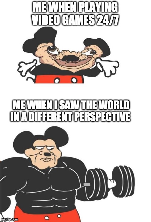 Buff Mickey Mouse | ME WHEN PLAYING VIDEO GAMES 24/7; ME WHEN I SAW THE WORLD IN A DIFFERENT PERSPECTIVE | image tagged in buff mickey mouse | made w/ Imgflip meme maker