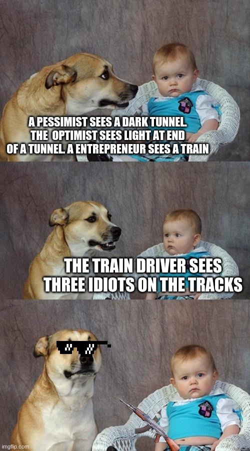 Dad Joke Dog Meme | A PESSIMIST SEES A DARK TUNNEL. THE  OPTIMIST SEES LIGHT AT END OF A TUNNEL. A ENTREPRENEUR SEES A TRAIN; THE TRAIN DRIVER SEES THREE IDIOTS ON THE TRACKS | image tagged in memes,dad joke dog | made w/ Imgflip meme maker