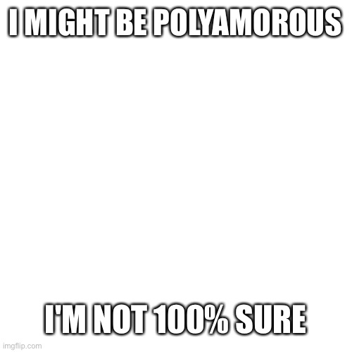 Blank Transparent Square | I MIGHT BE POLYAMOROUS; I'M NOT 100% SURE | image tagged in memes,blank transparent square | made w/ Imgflip meme maker